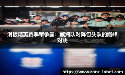 滑板精英赛季军争霸：威海队对阵包头队的巅峰对决